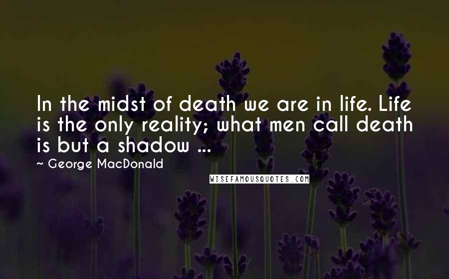 George MacDonald Quotes: In the midst of death we are in life. Life is the only reality; what men call death is but a shadow ...