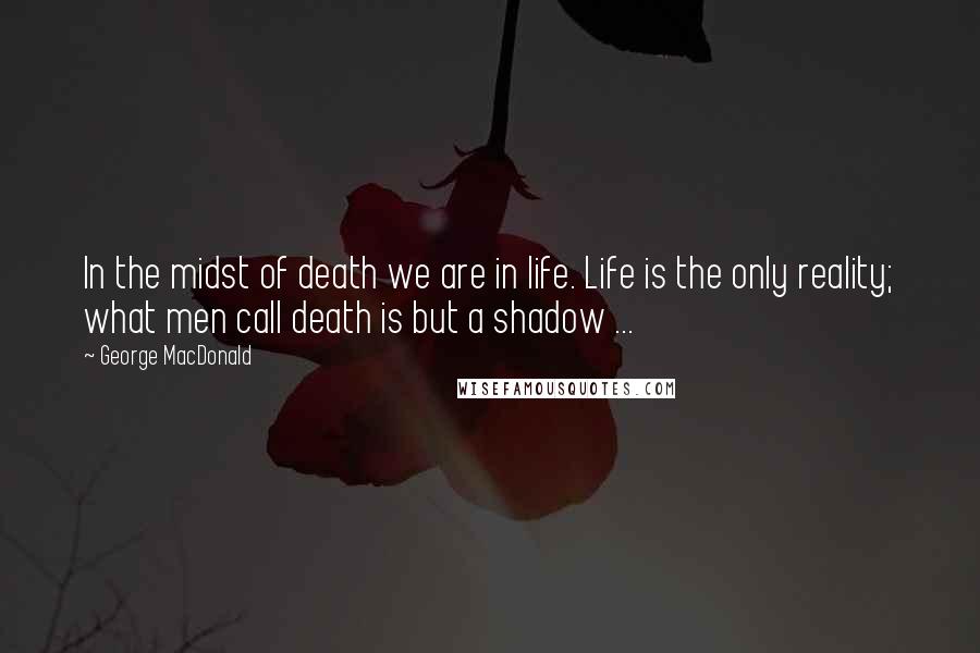 George MacDonald Quotes: In the midst of death we are in life. Life is the only reality; what men call death is but a shadow ...