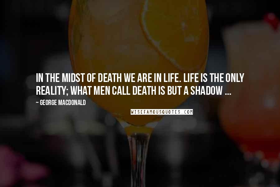 George MacDonald Quotes: In the midst of death we are in life. Life is the only reality; what men call death is but a shadow ...