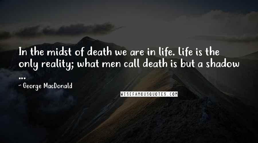 George MacDonald Quotes: In the midst of death we are in life. Life is the only reality; what men call death is but a shadow ...