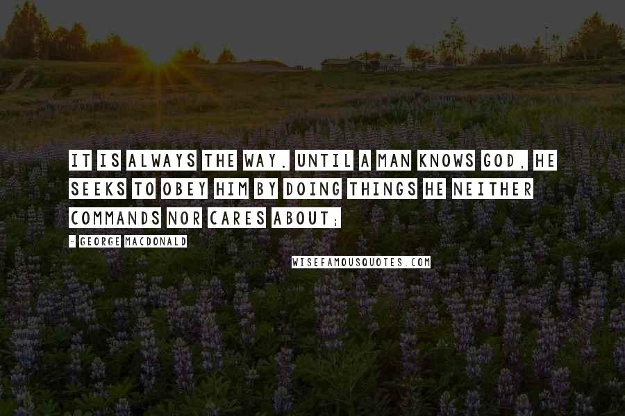 George MacDonald Quotes: It is always the way. Until a man knows God, he seeks to obey him by doing things he neither commands nor cares about;