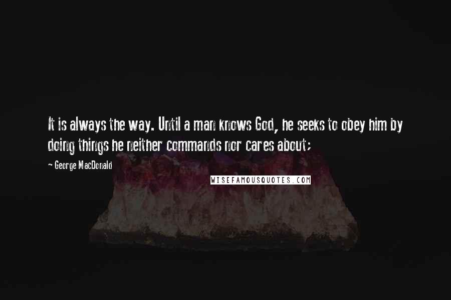 George MacDonald Quotes: It is always the way. Until a man knows God, he seeks to obey him by doing things he neither commands nor cares about;