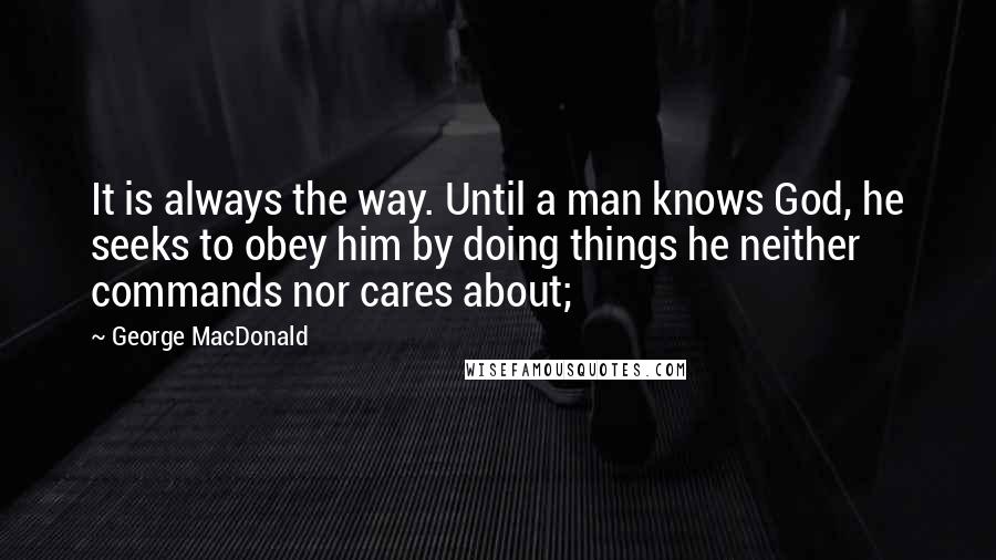 George MacDonald Quotes: It is always the way. Until a man knows God, he seeks to obey him by doing things he neither commands nor cares about;