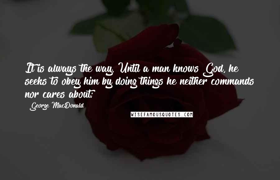 George MacDonald Quotes: It is always the way. Until a man knows God, he seeks to obey him by doing things he neither commands nor cares about;