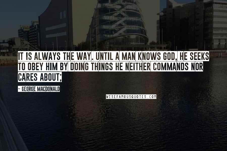 George MacDonald Quotes: It is always the way. Until a man knows God, he seeks to obey him by doing things he neither commands nor cares about;