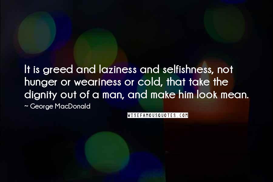 George MacDonald Quotes: It is greed and laziness and selfishness, not hunger or weariness or cold, that take the dignity out of a man, and make him look mean.