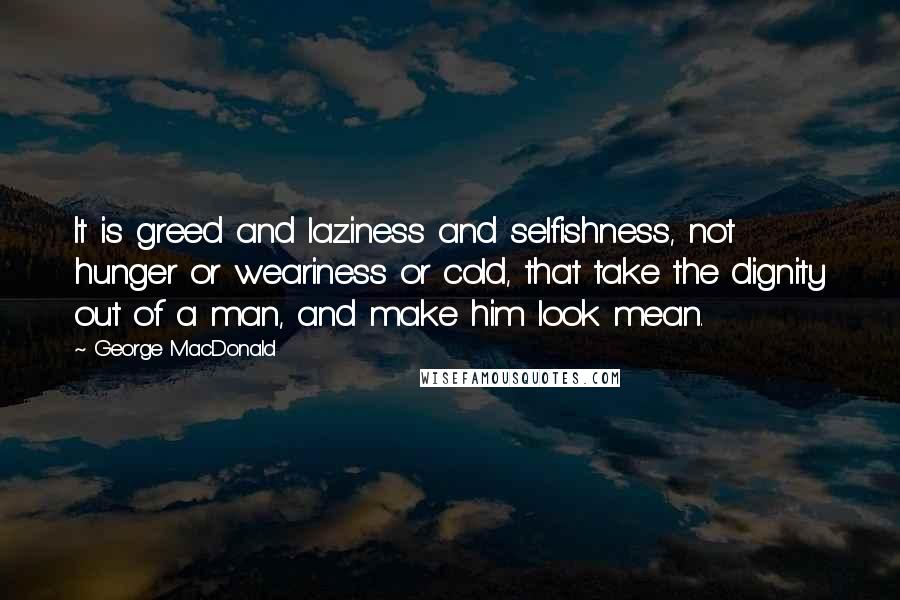 George MacDonald Quotes: It is greed and laziness and selfishness, not hunger or weariness or cold, that take the dignity out of a man, and make him look mean.