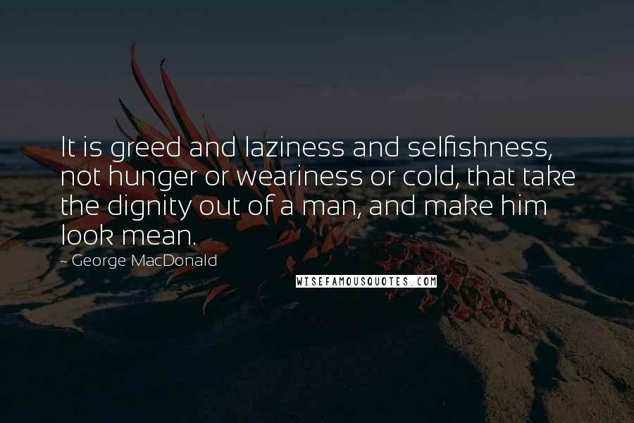 George MacDonald Quotes: It is greed and laziness and selfishness, not hunger or weariness or cold, that take the dignity out of a man, and make him look mean.