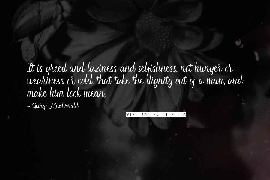 George MacDonald Quotes: It is greed and laziness and selfishness, not hunger or weariness or cold, that take the dignity out of a man, and make him look mean.