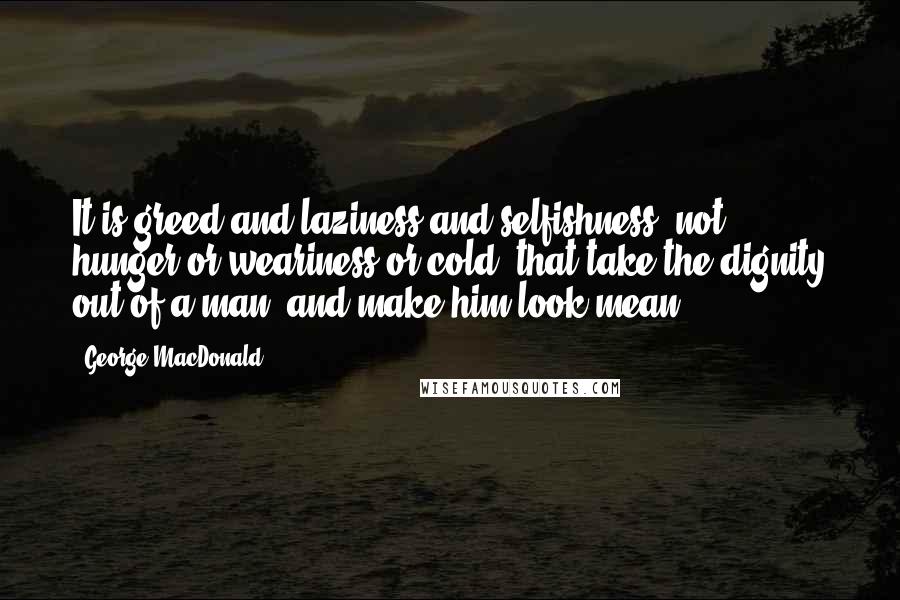 George MacDonald Quotes: It is greed and laziness and selfishness, not hunger or weariness or cold, that take the dignity out of a man, and make him look mean.