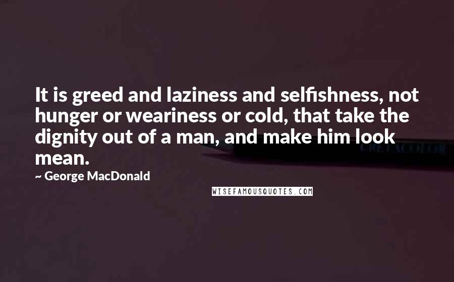 George MacDonald Quotes: It is greed and laziness and selfishness, not hunger or weariness or cold, that take the dignity out of a man, and make him look mean.