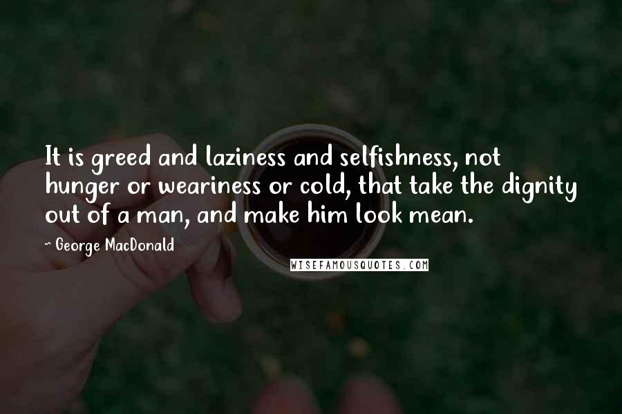 George MacDonald Quotes: It is greed and laziness and selfishness, not hunger or weariness or cold, that take the dignity out of a man, and make him look mean.