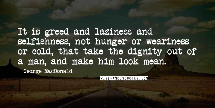 George MacDonald Quotes: It is greed and laziness and selfishness, not hunger or weariness or cold, that take the dignity out of a man, and make him look mean.