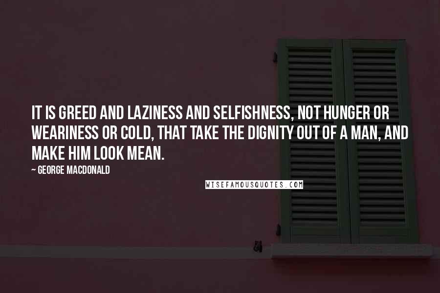 George MacDonald Quotes: It is greed and laziness and selfishness, not hunger or weariness or cold, that take the dignity out of a man, and make him look mean.