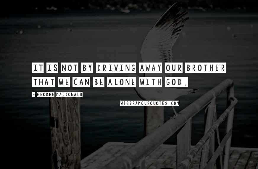 George MacDonald Quotes: It is not by driving away our brother that we can be alone with God.