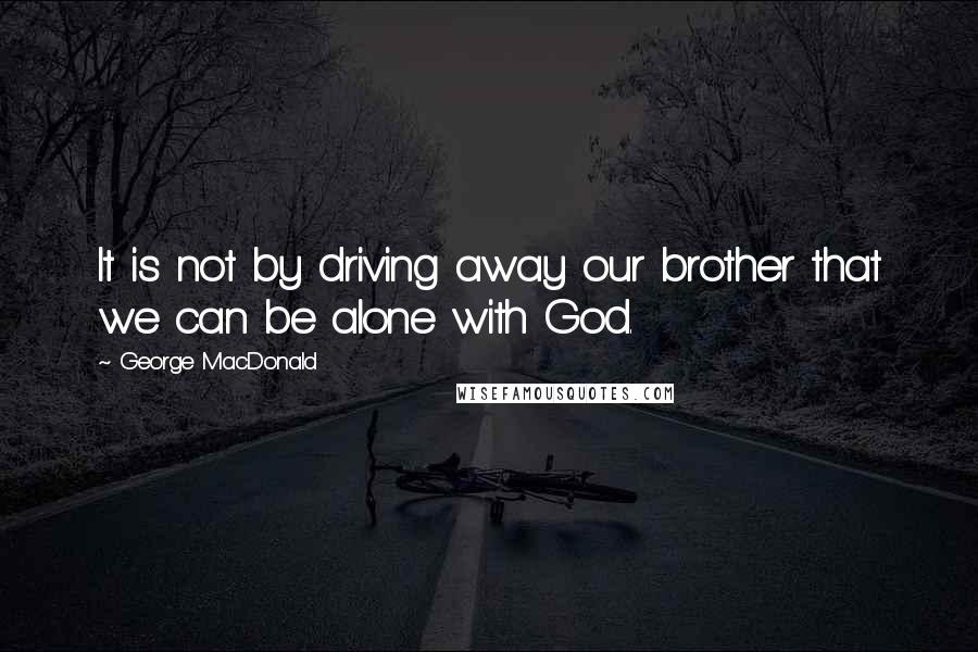 George MacDonald Quotes: It is not by driving away our brother that we can be alone with God.