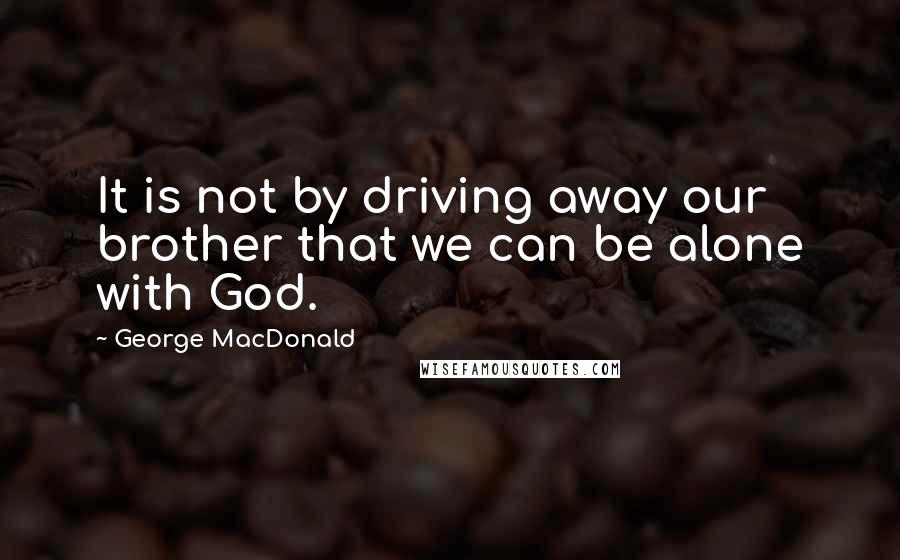 George MacDonald Quotes: It is not by driving away our brother that we can be alone with God.