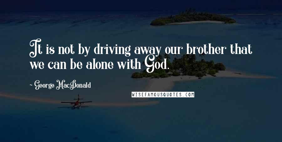 George MacDonald Quotes: It is not by driving away our brother that we can be alone with God.