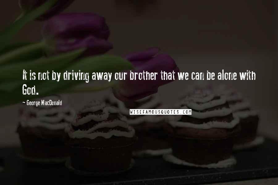 George MacDonald Quotes: It is not by driving away our brother that we can be alone with God.