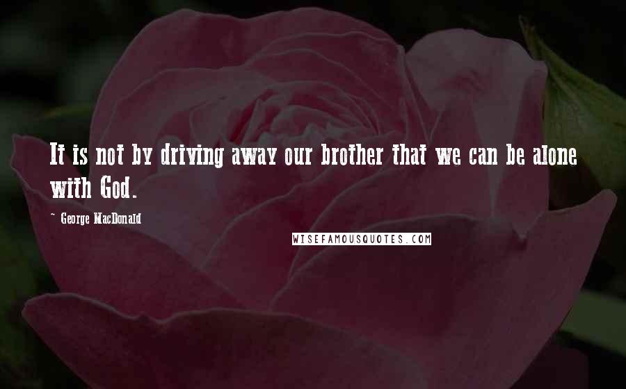 George MacDonald Quotes: It is not by driving away our brother that we can be alone with God.