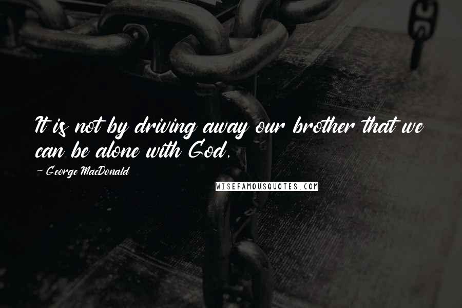 George MacDonald Quotes: It is not by driving away our brother that we can be alone with God.