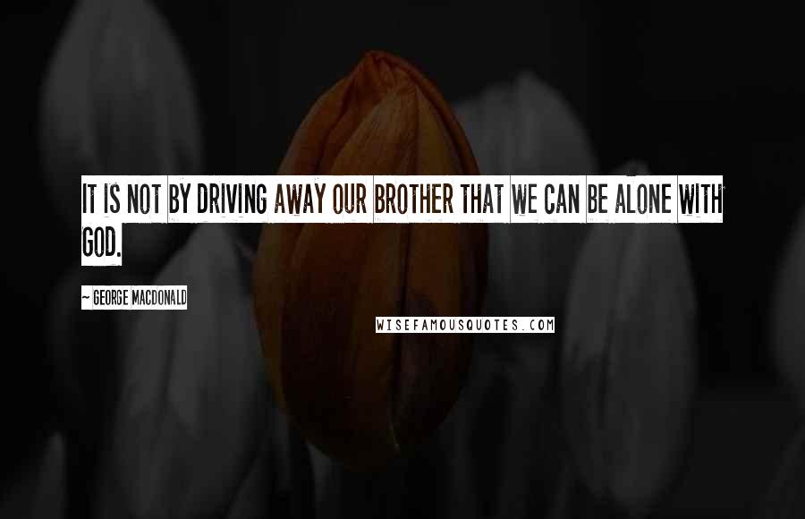 George MacDonald Quotes: It is not by driving away our brother that we can be alone with God.