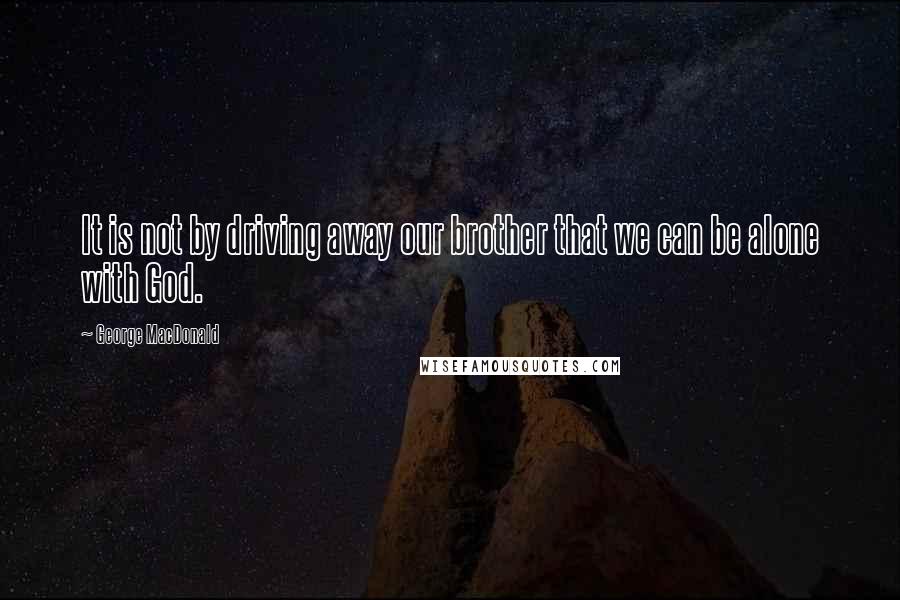 George MacDonald Quotes: It is not by driving away our brother that we can be alone with God.