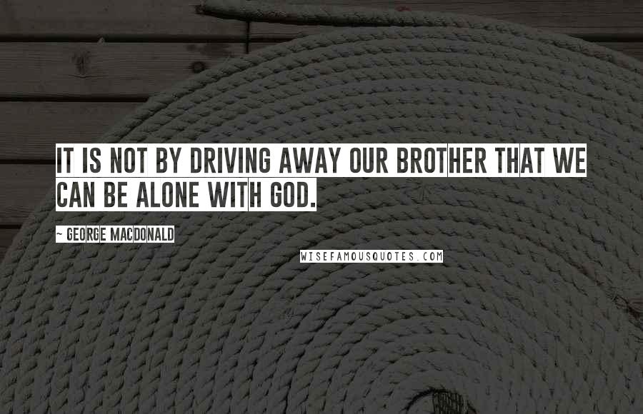 George MacDonald Quotes: It is not by driving away our brother that we can be alone with God.