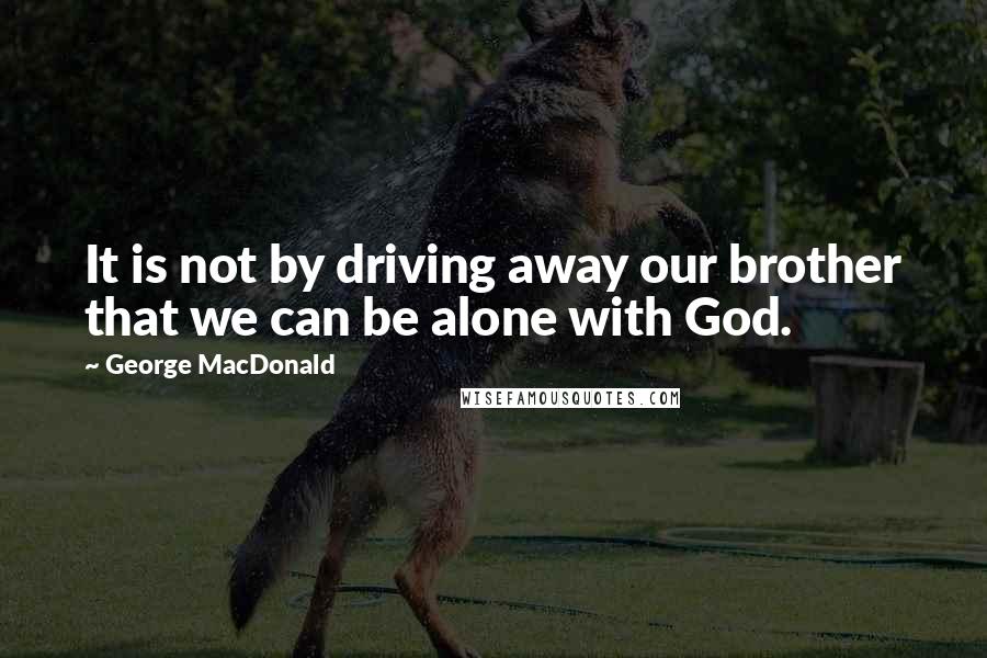 George MacDonald Quotes: It is not by driving away our brother that we can be alone with God.