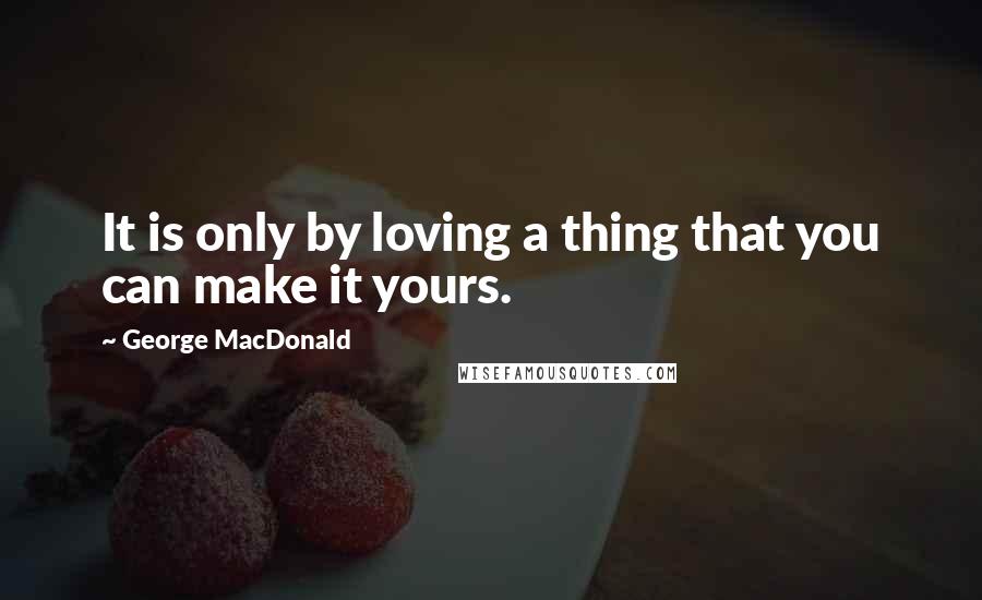 George MacDonald Quotes: It is only by loving a thing that you can make it yours.