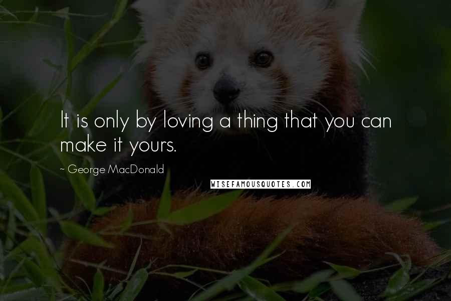 George MacDonald Quotes: It is only by loving a thing that you can make it yours.