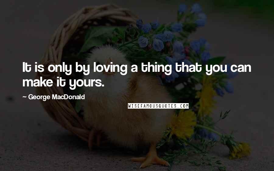 George MacDonald Quotes: It is only by loving a thing that you can make it yours.