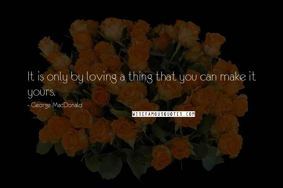 George MacDonald Quotes: It is only by loving a thing that you can make it yours.