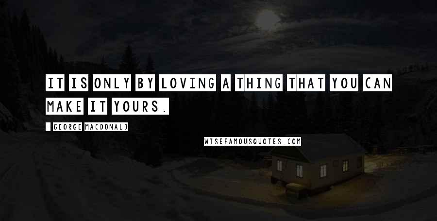 George MacDonald Quotes: It is only by loving a thing that you can make it yours.