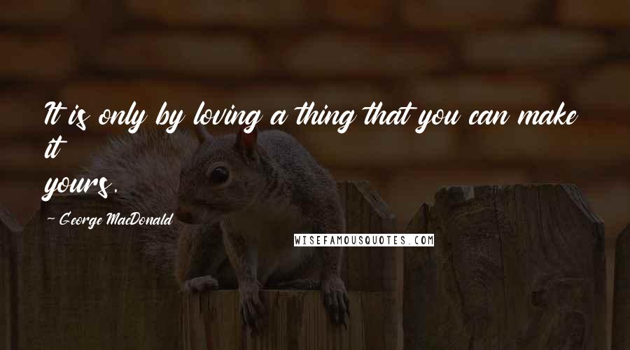 George MacDonald Quotes: It is only by loving a thing that you can make it yours.