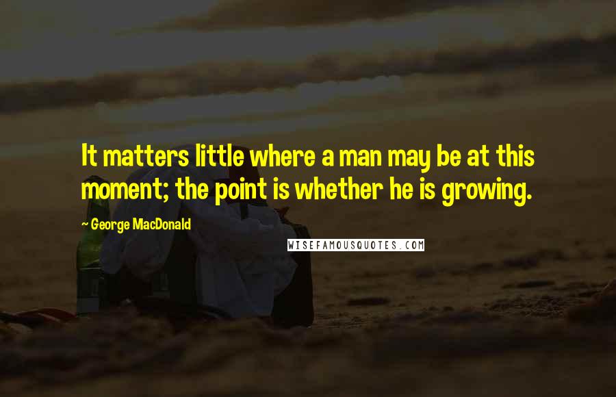 George MacDonald Quotes: It matters little where a man may be at this moment; the point is whether he is growing.