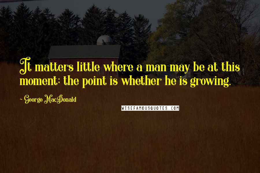 George MacDonald Quotes: It matters little where a man may be at this moment; the point is whether he is growing.