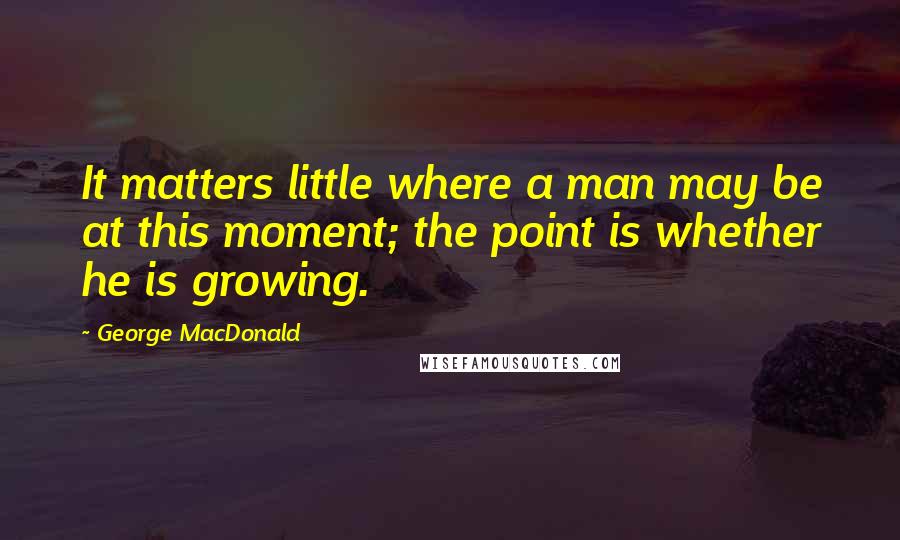 George MacDonald Quotes: It matters little where a man may be at this moment; the point is whether he is growing.