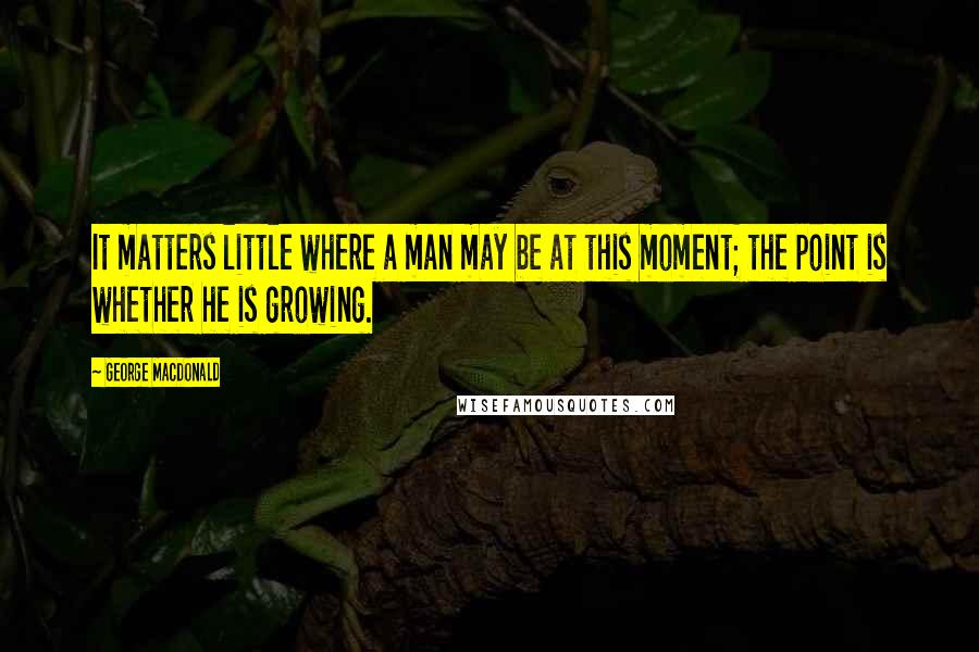 George MacDonald Quotes: It matters little where a man may be at this moment; the point is whether he is growing.