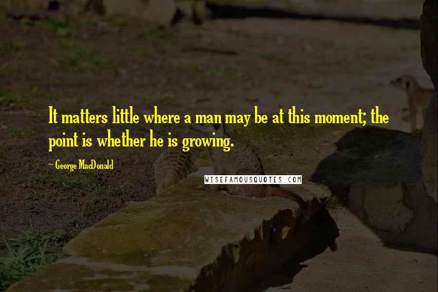 George MacDonald Quotes: It matters little where a man may be at this moment; the point is whether he is growing.