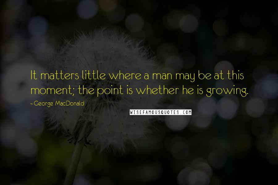 George MacDonald Quotes: It matters little where a man may be at this moment; the point is whether he is growing.