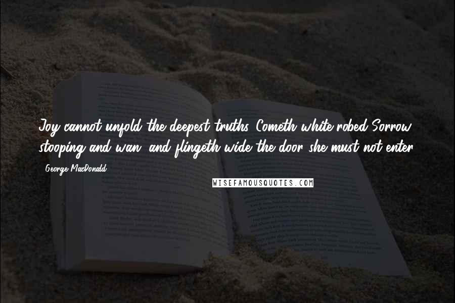 George MacDonald Quotes: Joy cannot unfold the deepest truths. Cometh white-robed Sorrow, stooping and wan, and flingeth wide the door she must not enter.