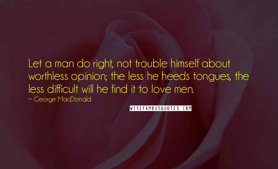 George MacDonald Quotes: Let a man do right, not trouble himself about worthless opinion; the less he heeds tongues, the less difficult will he find it to love men.