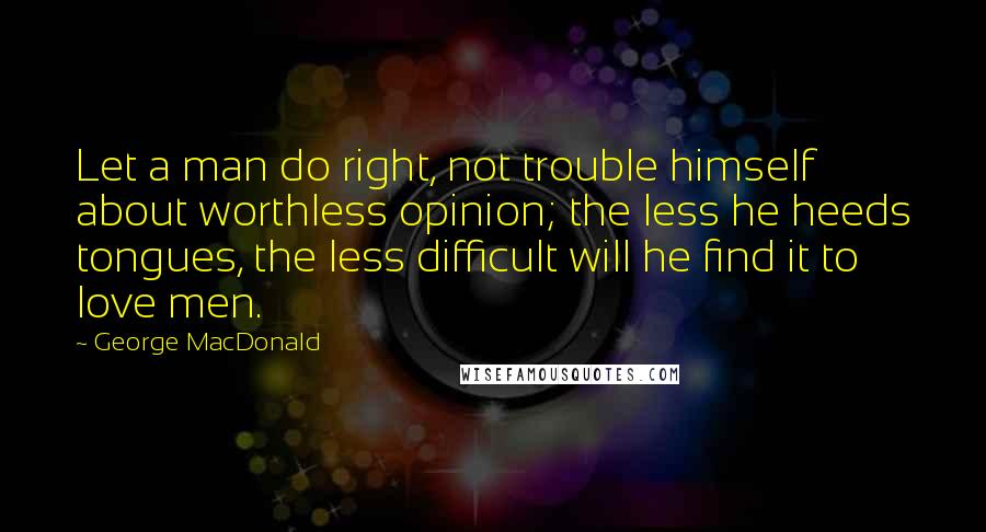George MacDonald Quotes: Let a man do right, not trouble himself about worthless opinion; the less he heeds tongues, the less difficult will he find it to love men.