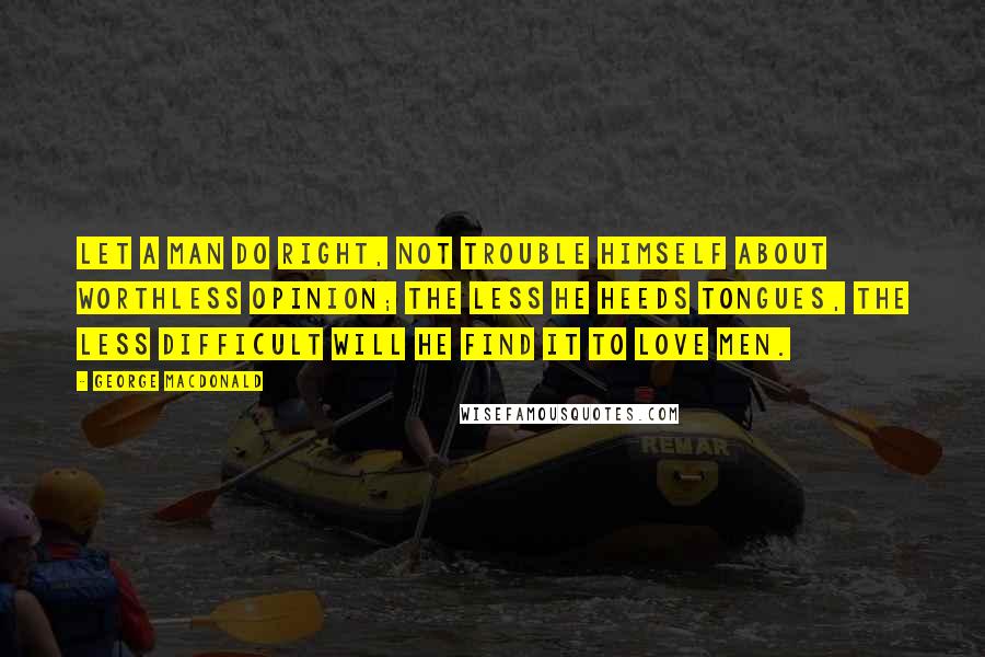 George MacDonald Quotes: Let a man do right, not trouble himself about worthless opinion; the less he heeds tongues, the less difficult will he find it to love men.