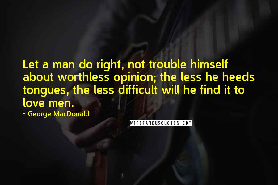 George MacDonald Quotes: Let a man do right, not trouble himself about worthless opinion; the less he heeds tongues, the less difficult will he find it to love men.