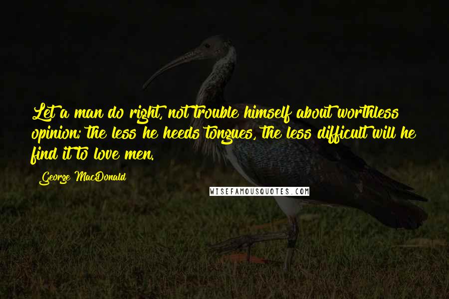 George MacDonald Quotes: Let a man do right, not trouble himself about worthless opinion; the less he heeds tongues, the less difficult will he find it to love men.