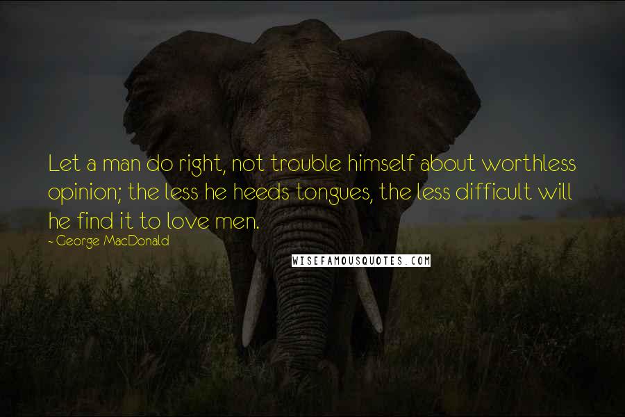 George MacDonald Quotes: Let a man do right, not trouble himself about worthless opinion; the less he heeds tongues, the less difficult will he find it to love men.