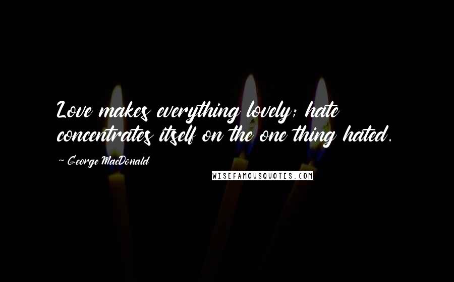 George MacDonald Quotes: Love makes everything lovely; hate concentrates itself on the one thing hated.