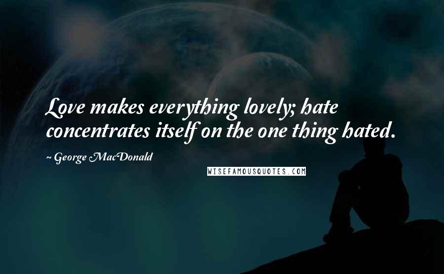 George MacDonald Quotes: Love makes everything lovely; hate concentrates itself on the one thing hated.